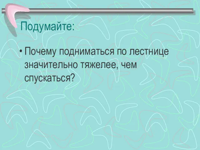 Подумайте: Почему подниматься по лестнице значительно тяжелее, чем спускаться?