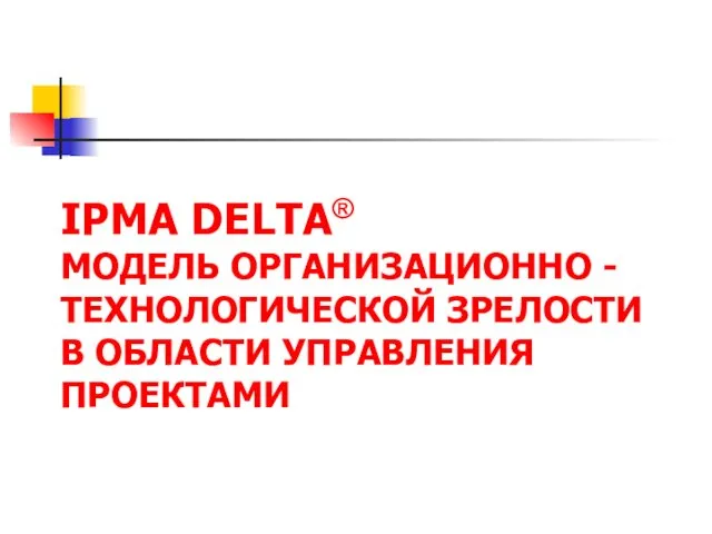 IPMA DELTA® МОДЕЛЬ ОРГАНИЗАЦИОННО - ТЕХНОЛОГИЧЕСКОЙ ЗРЕЛОСТИ В ОБЛАСТИ УПРАВЛЕНИЯ ПРОЕКТАМИ В ОБЛАСТИ УПРАВЛЕНИЯ ПРОЕКТАМИ