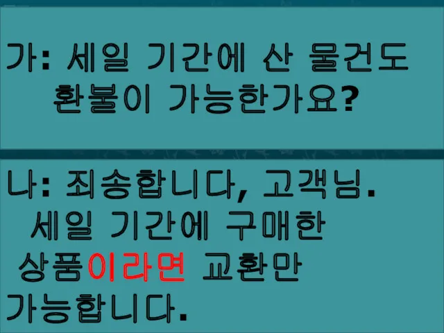 가: 세일 기간에 산 물건도 환불이 가능한가요? 나: 죄송합니다, 고객님. 세일 기간에 구매한 상품이라면 교환만 가능합니다.