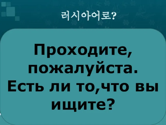 러시아어로? Проходите, пожалуйста. Есть ли то,что вы ищите?