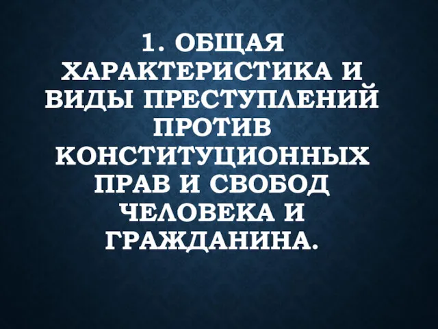 1. ОБЩАЯ ХАРАКТЕРИСТИКА И ВИДЫ ПРЕСТУПЛЕНИЙ ПРОТИВ КОНСТИТУЦИОННЫХ ПРАВ И СВОБОД ЧЕЛОВЕКА И ГРАЖДАНИНА.