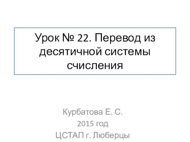 Урок № 22. Перевод из десятичной системы счисления Курбатова Е. С. 2015 год ЦСТАП г. Люберцы