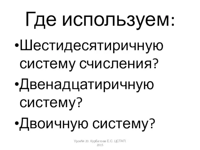 Где используем: Шестидесятиричную систему счисления? Двенадцатиричную систему? Двоичную систему? Урок№ 20. Курбатова Е.С. ЦСТАП. 2015