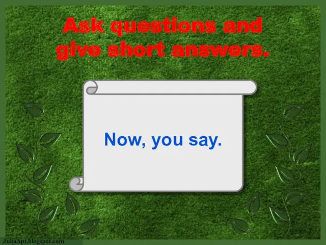 Now, you say. Ask questions and give short answers.