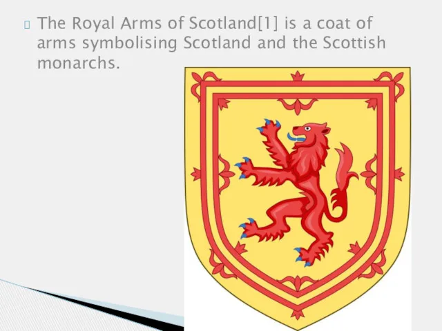 The Royal Arms of Scotland[1] is a coat of arms symbolising Scotland and the Scottish monarchs.