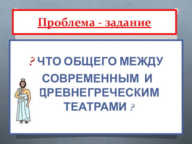 ? ЧТО ОБЩЕГО МЕЖДУ СОВРЕМЕННЫМ И ДРЕВНЕГРЕЧЕСКИМ ТЕАТРАМИ ? Проблема - задание