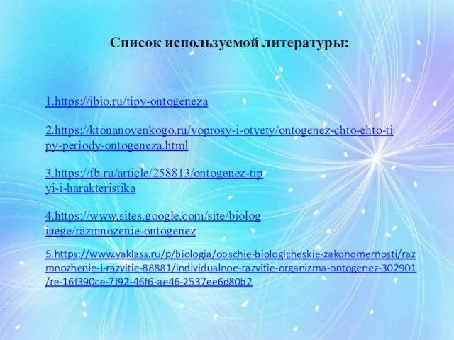Список используемой литературы: 1.https://jbio.ru/tipy-ontogeneza 2.https://ktonanovenkogo.ru/voprosy-i-otvety/ontogenez-chto-ehto-tipy-periody-ontogeneza.html 3.https://fb.ru/article/258813/ontogenez-tipyi-i-harakteristika 4.https://www.sites.google.com/site/biologiaege/razmnozenie-ontogenez 5.https://www.yaklass.ru/p/biologia/obschie-biologicheskie-zakonomernosti/razmnozhenie-i-razvitie-88881/individualnoe-razvitie-organizma-ontogenez-302901/re-16f390ce-7f92-46f6-ae46-2537ee6d80b2