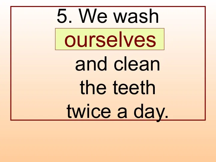 5. We wash … and clean the teeth twice a day. ourselves