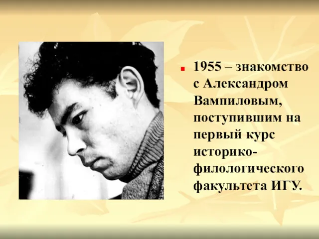 1955 – знакомство с Александром Вампиловым, поступившим на первый курс историко-филологического факультета ИГУ.