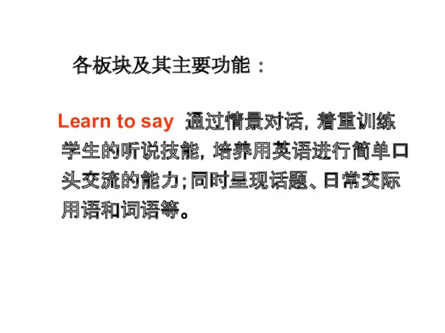 Learn to say 通过情景对话，着重训练学生的听说技能，培养用英语进行简单口头交流的能力；同时呈现话题、日常交际用语和词语等。 各板块及其主要功能 ：