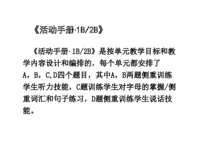 《活动手册·1B/2B》 《活动手册· 1B/2B》是按单元教学目标和教学内容设计和编排的，每个单元都安排了A，B，C,D四个题目，其中A，B两题侧重训练学生听力技能，C题训练学生对字母的掌握/侧重词汇和句子练习，D题侧重训练学生说话技能。