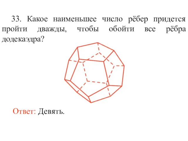 33. Какое наименьшее число рёбер придется пройти дважды, чтобы обойти все рёбра додекаэдра? Ответ: Девять.