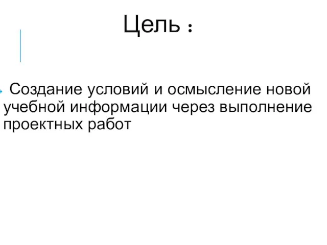 Цель : Создание условий и осмысление новой учебной информации через выполнение проектных работ