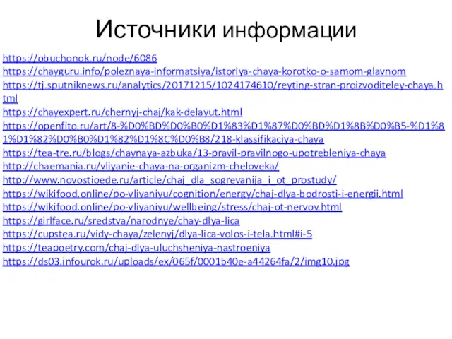 Источники информации https://obuchonok.ru/node/6086 https://chayguru.info/poleznaya-informatsiya/istoriya-chaya-korotko-o-samom-glavnom https://tj.sputniknews.ru/analytics/20171215/1024174610/reyting-stran-proizvoditeley-chaya.html https://chayexpert.ru/chernyj-chaj/kak-delayut.html https://openfito.ru/art/8-%D0%BD%D0%B0%D1%83%D1%87%D0%BD%D1%8B%D0%B5-%D1%81%D1%82%D0%B0%D1%82%D1%8C%D0%B8/218-klassifikaciya-chaya https://tea-tre.ru/blogs/chaynaya-azbuka/13-pravil-pravilnogo-upotrebleniya-chaya http://chaemania.ru/vliyanie-chaya-na-organizm-cheloveka/ http://www.novostioede.ru/article/chaj_dla_sogrevanija_i_ot_prostudy/ https://wikifood.online/po-vliyaniyu/cognition/energy/chaj-dlya-bodrosti-i-energii.html https://wikifood.online/po-vliyaniyu/wellbeing/stress/chaj-ot-nervov.html https://girlface.ru/sredstva/narodnye/chay-dlya-lica https://cupstea.ru/vidy-chaya/zelenyj/dlya-lica-volos-i-tela.html#i-5 https://teapoetry.com/chaj-dlya-uluchsheniya-nastroeniya https://ds03.infourok.ru/uploads/ex/065f/0001b40e-a44264fa/2/img10.jpg