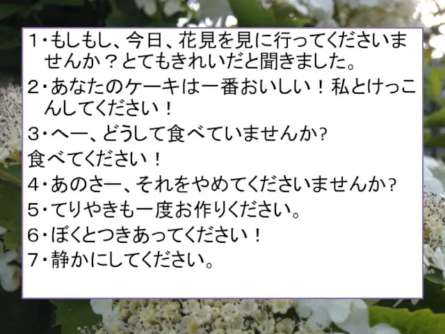 １・もしもし、今日、花見を見に行ってくださいませんか？とてもきれいだと聞きました。 ２・あなたのケーキは一番おいしい！私とけっこんしてください！ ３・へー、どうして食べていませんか? 食べてください！ ４・あのさー、それをやめてくださいませんか? ５・てりやきも一度お作りください。 ６・ぼくとつきあってください！ ７・静かにしてください。