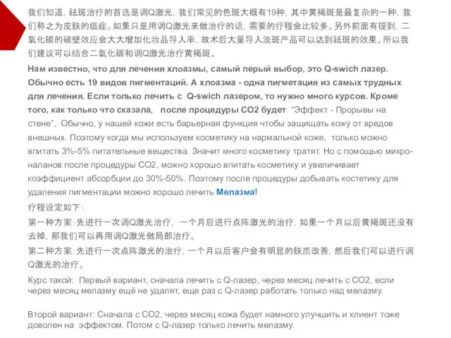 我们知道，祛斑治疗的首选是调Q激光，我们常见的色斑大概有19种，其中黄褐斑是最复杂的一种，我们称之为皮肤的癌症。如果只是用调Q激光来做治疗的话，需要的疗程会比较多。另外前面有提到，二氧化碳的破壁效应会大大增加化妆品导入率，故术后大量导入淡斑产品可以达到祛斑的效果。所以我们建议可以结合二氧化碳和调Q激光治疗黄褐斑。 Нам известно, что для лечения хлоазмы, самый перый выбор,