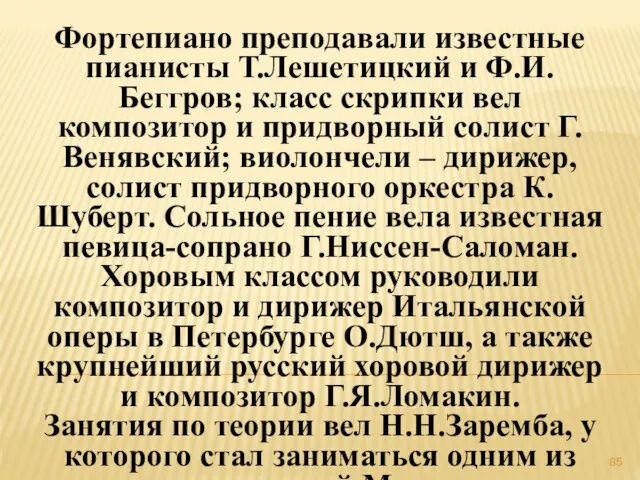 Фортепиано преподавали известные пианисты Т.Лешетицкий и Ф.И.Беггров; класс скрипки вел