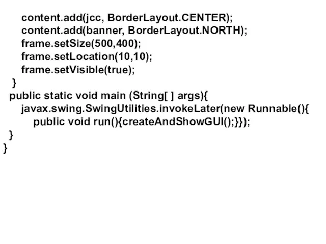 content.add(jcc, BorderLayout.CENTER); content.add(banner, BorderLayout.NORTH); frame.setSize(500,400); frame.setLocation(10,10); frame.setVisible(true); } public static
