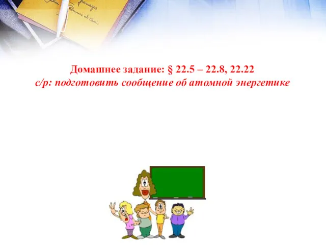 Домашнее задание: § 22.5 – 22.8, 22.22 с/р: подготовить сообщение об атомной энергетике