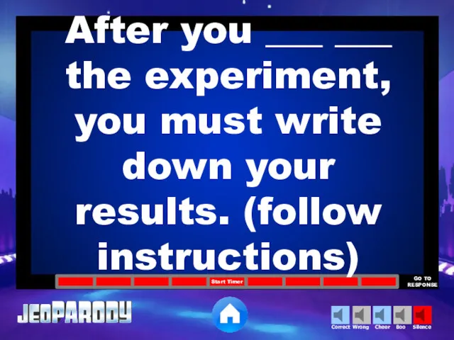 After you ___ ___ the experiment, you must write down your results. (follow instructions)