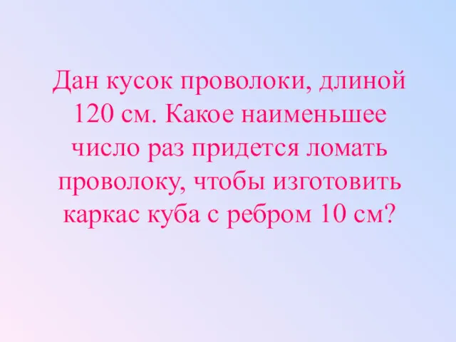 Дан кусок проволоки, длиной 120 см. Какое наименьшее число раз