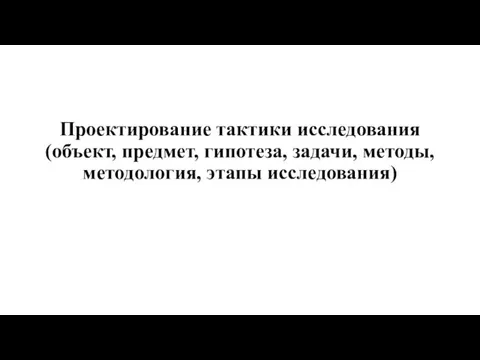 Проектирование тактики исследования (объект, предмет, гипотеза, задачи, методы, методология, этапы исследования)