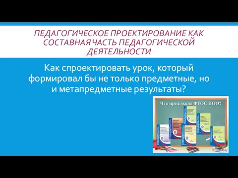 ПЕДАГОГИЧЕСКОЕ ПРОЕКТИРОВАНИЕ КАК СОСТАВНАЯ ЧАСТЬ ПЕДАГОГИЧЕСКОЙ ДЕЯТЕЛЬНОСТИ Как спроектировать урок,