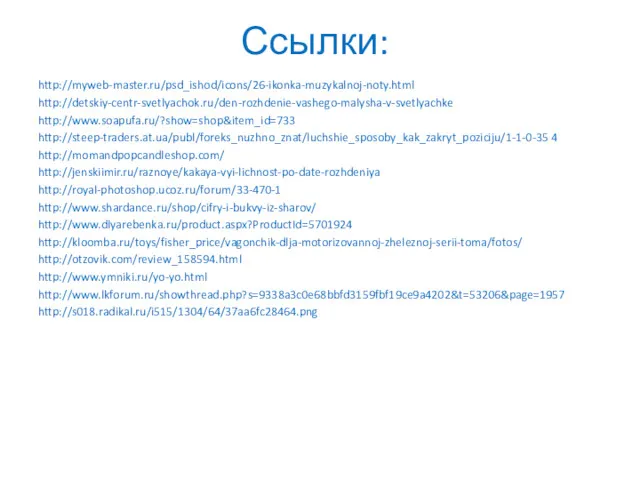 Ссылки: http://myweb-master.ru/psd_ishod/icons/26-ikonka-muzykalnoj-noty.html http://detskiy-centr-svetlyachok.ru/den-rozhdenie-vashego-malysha-v-svetlyachke http://www.soapufa.ru/?show=shop&item_id=733 http://steep-traders.at.ua/publ/foreks_nuzhno_znat/luchshie_sposoby_kak_zakryt_poziciju/1-1-0-35 4 http://momandpopcandleshop.com/ http://jenskiimir.ru/raznoye/kakaya-vyi-lichnost-po-date-rozhdeniya http://royal-photoshop.ucoz.ru/forum/33-470-1 http://www.shardance.ru/shop/cifry-i-bukvy-iz-sharov/ http://www.dlyarebenka.ru/product.aspx?ProductId=5701924 http://kloomba.ru/toys/fisher_price/vagonchik-dlja-motorizovannoj-zheleznoj-serii-toma/fotos/ http://otzovik.com/review_158594.html http://www.ymniki.ru/yo-yo.html http://www.lkforum.ru/showthread.php?s=9338a3c0e68bbfd3159fbf19ce9a4202&t=53206&page=1957 http://s018.radikal.ru/i515/1304/64/37aa6fc28464.png