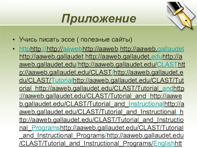 Приложение Учись писать эссе ( полезные сайты) httphttp://http://aawebhttp://aaweb.http://aaweb.gallaudethttp://aaweb.gallaudet.http://aaweb.gallaudet.eduhttp://aaweb.gallaudet.edu/http://aaweb.gallaudet.edu/CLASThttp://aaweb.gallaudet.edu/CLAST/http://aaweb.gallaudet.edu/CLAST/Tutorialhttp://aaweb.gallaudet.edu/CLAST/Tutorial_http://aaweb.gallaudet.edu/CLAST/Tutorial_andhttp://aaweb.gallaudet.edu/CLAST/Tutorial_and_http://aaweb.gallaudet.edu/CLAST/Tutorial_and_Instructionalhttp://aaweb.gallaudet.edu/CLAST/Tutorial_and_Instructional_http://aaweb.gallaudet.edu/CLAST/Tutorial_and_Instructional_Programshttp://aaweb.gallaudet.edu/CLAST/Tutorial_and_Instructional_Programs/http://aaweb.gallaudet.edu/CLAST/Tutorial_and_Instructional_Programs/Englishhttp://aaweb.gallaudet.edu/CLAST/Tutorial_and_Instructional_Programs/English_http://aaweb.gallaudet.edu/CLAST/Tutorial_and_Instructional_Programs/English_Workshttp://aaweb.gallaudet.edu/CLAST/Tutorial_and_Instructional_Programs/English_Works/http://aaweb.gallaudet.edu/CLAST/Tutorial_and_Instructional_Programs/English_Works/Writinghttp://aaweb.gallaudet.edu/CLAST/Tutorial_and_Instructional_Programs/English_Works/Writing/http://aaweb.gallaudet.edu/CLAST/Tutorial_and_Instructional_Programs/English_Works/Writing/Essayshttp://aaweb.gallaudet.edu/CLAST/Tutorial_and_Instructional_Programs/English_Works/Writing/Essays.http://aaweb.gallaudet.edu/CLAST/Tutorial_and_Instructional_Programs/English_Works/Writing/Essays.html http://www.usingenglish.com/resources/essays/ Методическое