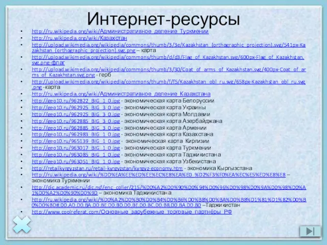 Интернет-ресурсы http://ru.wikipedia.org/wiki/Административное_деление_Туркмении http://ru.wikipedia.org/wiki/Казахстан http://upload.wikimedia.org/wikipedia/commons/thumb/3/3e/Kazakhstan_(orthographic_projection).svg/541px-Kazakhstan_(orthographic_projection).svg.png – карта http://upload.wikimedia.org/wikipedia/commons/thumb/d/d3/Flag_of_Kazakhstan.svg/600px-Flag_of_Kazakhstan.svg.png-флаг http://upload.wikimedia.org/wikipedia/commons/thumb/3/30/Coat_of_arms_of_Kazakhstan.svg/400px-Coat_of_arms_of_Kazakhstan.svg.png - герб