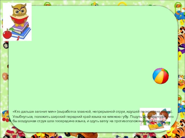 «Кто дальше загонит мяч» (выработка плавной, непрерывной струи, идущей посередине языка). Улыбнуться, положить