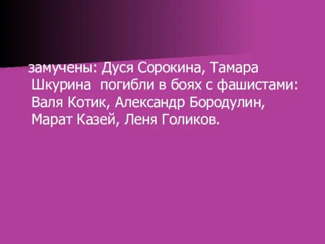 замучены: Дуся Сорокина, Тамара Шкурина погибли в боях с фашистами: Валя Котик, Александр