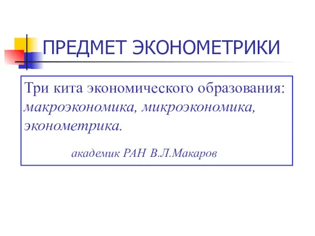 ПРЕДМЕТ ЭКОНОМЕТРИКИ Три кита экономического образования: макроэкономика, микроэкономика, эконометрика. академик РАН В.Л.Макаров