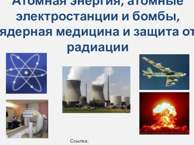 Атомная энергия, атомные электростанции и бомбы,ядерная медицина и защита от радиации Ссылка: Википедия