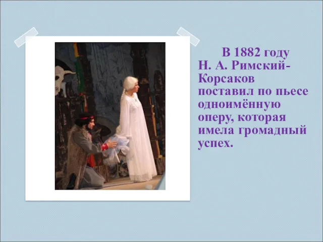 В 1882 году Н. А. Римский-Корсаков поставил по пьесе одноимённую оперу, которая имела громадный успех.