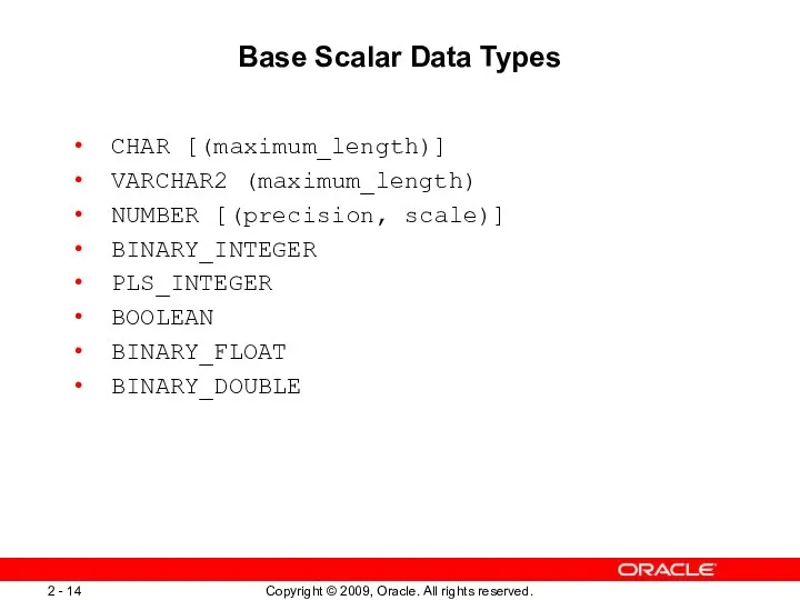 Base Scalar Data Types CHAR [(maximum_length)] VARCHAR2 (maximum_length) NUMBER [(precision, scale)] BINARY_INTEGER PLS_INTEGER BOOLEAN BINARY_FLOAT BINARY_DOUBLE