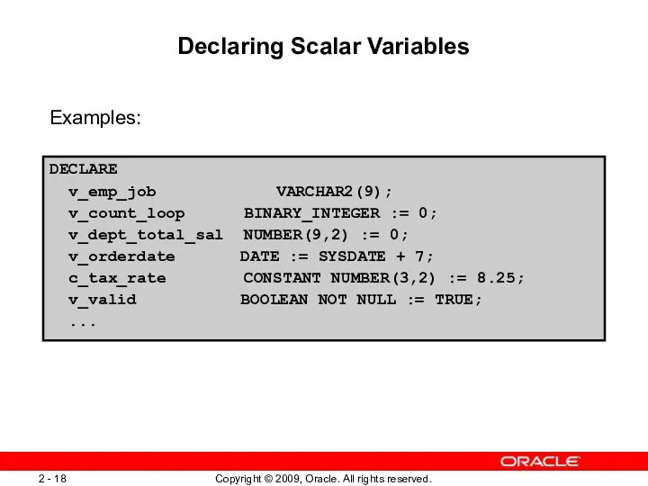 Declaring Scalar Variables Examples: DECLARE v_emp_job VARCHAR2(9); v_count_loop BINARY_INTEGER :=