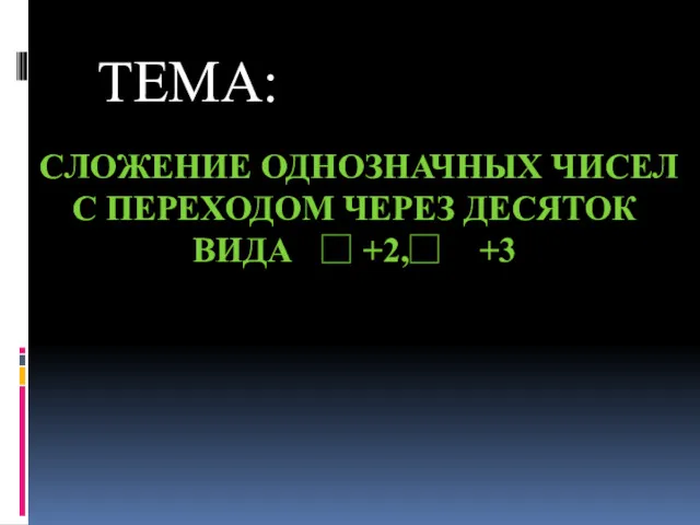 СЛОЖЕНИЕ ОДНОЗНАЧНЫХ ЧИСЕЛ С ПЕРЕХОДОМ ЧЕРЕЗ ДЕСЯТОК ВИДА +2, +3 ТЕМА: