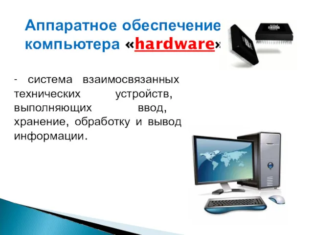 Аппаратное обеспечение компьютера «hardware» - система взаимосвязанных технических устройств, выполняющих ввод, хранение, обработку и вывод информации.