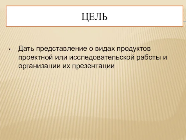 ЦЕЛЬ Дать представление о видах продуктов проектной или исследовательской работы и организации их презентации