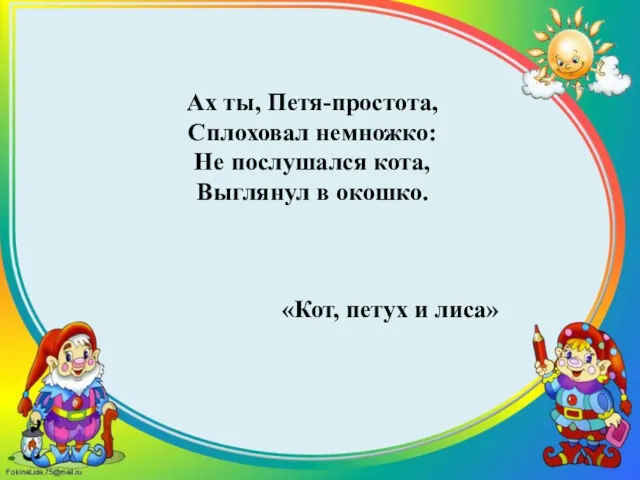 Ах ты, Петя-простота, Сплоховал немножко: Не послушался кота, Выглянул в окошко. «Кот, петух и лиса»