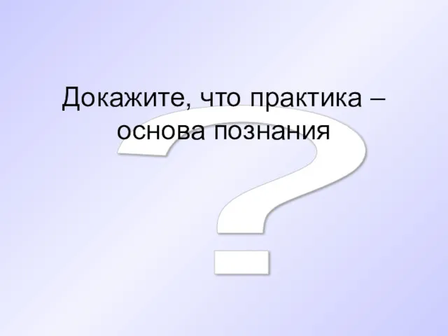 ? Докажите, что практика – основа познания