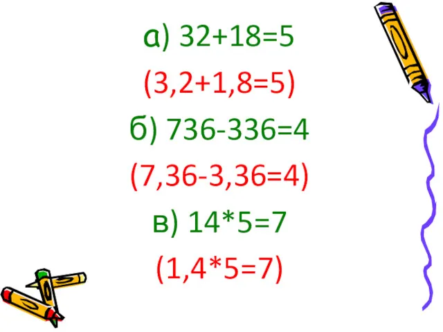 а) 32+18=5 (3,2+1,8=5) б) 736-336=4 (7,36-3,36=4) в) 14*5=7 (1,4*5=7)
