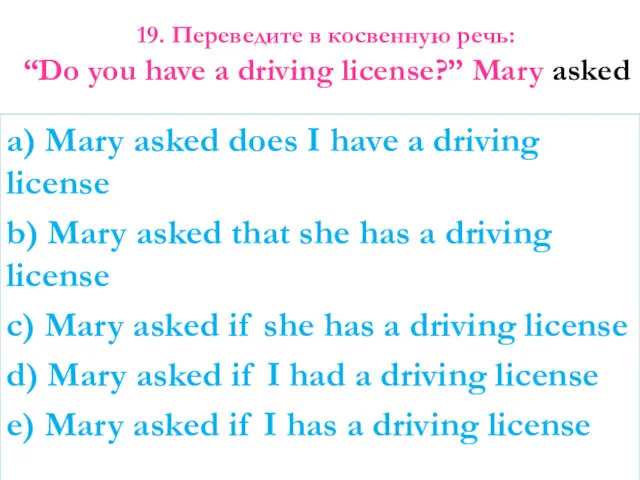 19. Переведите в косвенную речь: “Do you have a driving license?” Mary asked