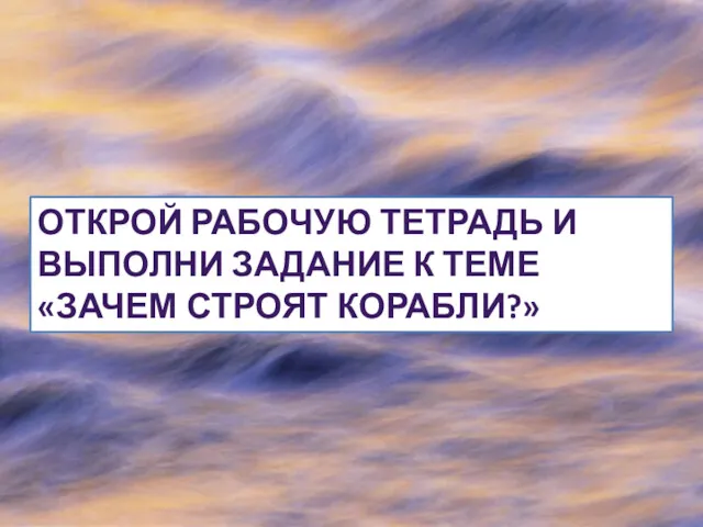 ОТКРОЙ РАБОЧУЮ ТЕТРАДЬ И ВЫПОЛНИ ЗАДАНИЕ К ТЕМЕ «ЗАЧЕМ СТРОЯТ КОРАБЛИ?»