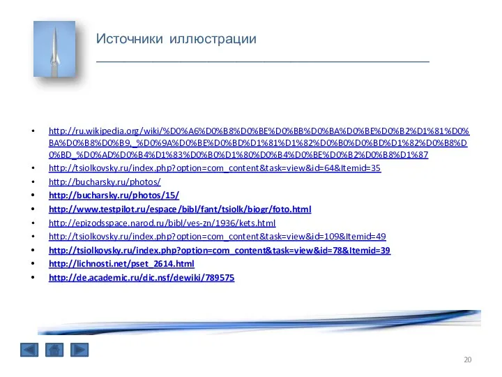 Источники иллюстрации ________________________________________________ http://ru.wikipedia.org/wiki/%D0%A6%D0%B8%D0%BE%D0%BB%D0%BA%D0%BE%D0%B2%D1%81%D0%BA%D0%B8%D0%B9,_%D0%9A%D0%BE%D0%BD%D1%81%D1%82%D0%B0%D0%BD%D1%82%D0%B8%D0%BD_%D0%AD%D0%B4%D1%83%D0%B0%D1%80%D0%B4%D0%BE%D0%B2%D0%B8%D1%87 http://tsiolkovsky.ru/index.php?option=com_content&task=view&id=64&Itemid=35 http://bucharsky.ru/photos/ http://bucharsky.ru/photos/15/ http://www.testpilot.ru/espace/bibl/fant/tsiolk/biogr/foto.html http://epizodsspace.narod.ru/bibl/ves-zn/1936/kets.html http://tsiolkovsky.ru/index.php?option=com_content&task=view&id=109&Itemid=49 http://tsiolkovsky.ru/index.php?option=com_content&task=view&id=78&Itemid=39 http://lichnosti.net/pset_2614.html http://de.academic.ru/dic.nsf/dewiki/789575