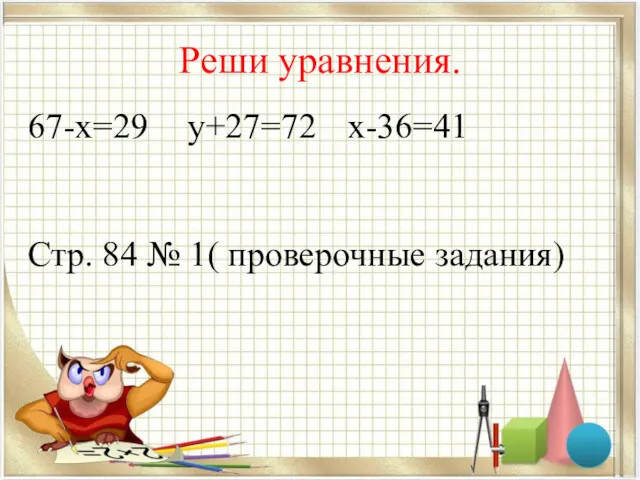 Реши уравнения. 67-х=29 у+27=72 х-36=41 Стр. 84 № 1( проверочные задания)