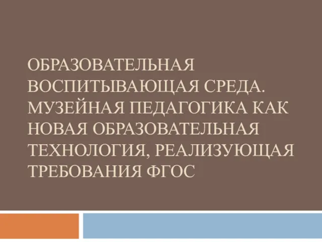 ОБРАЗОВАТЕЛЬНАЯ ВОСПИТЫВАЮЩАЯ СРЕДА. МУЗЕЙНАЯ ПЕДАГОГИКА КАК НОВАЯ ОБРАЗОВАТЕЛЬНАЯ ТЕХНОЛОГИЯ, РЕАЛИЗУЮЩАЯ ТРЕБОВАНИЯ ФГОС