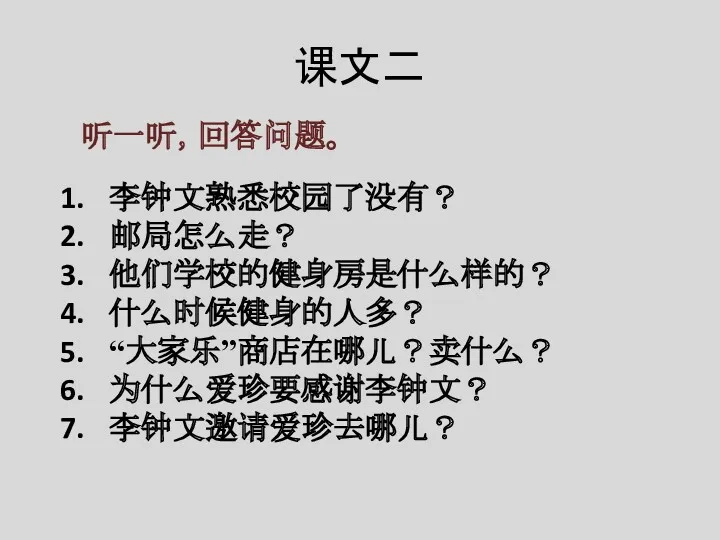 课文二 听一听，回答问题。 李钟文熟悉校园了没有？ 邮局怎么走？ 他们学校的健身房是什么样的？ 什么时候健身的人多？ “大家乐”商店在哪儿？卖什么？ 为什么爱珍要感谢李钟文？ 李钟文邀请爱珍去哪儿？