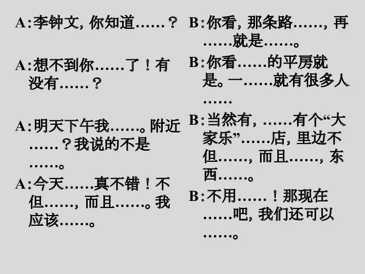 A：李钟文，你知道……？ A：想不到你……了！有没有……？ A：明天下午我……。附近……？我说的不是……。 A：今天……真不错！不但……，而且……。我应该……。 B：你看，那条路……，再……就是……。 B：你看……的平房就是。一……就有很多人…… B：当然有，……有个“大家乐”……店，里边不但……，而且……，东西……。 B：不用……！那现在……吧，我们还可以……。